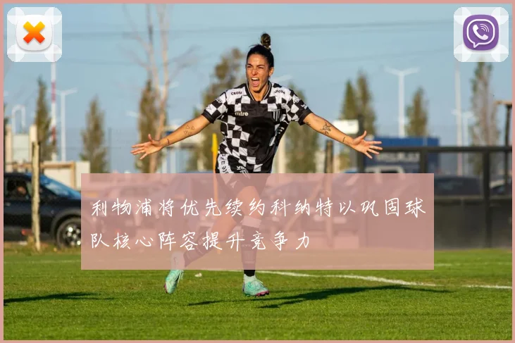 利物浦将优先续约科纳特以巩固球队核心阵容提升竞争力