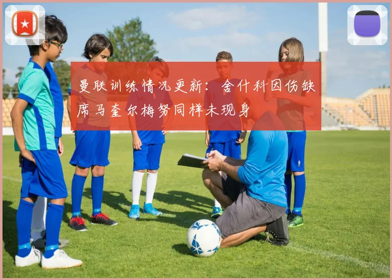 曼联训练情况更新：舍什科因伤缺席马奎尔梅努同样未现身
