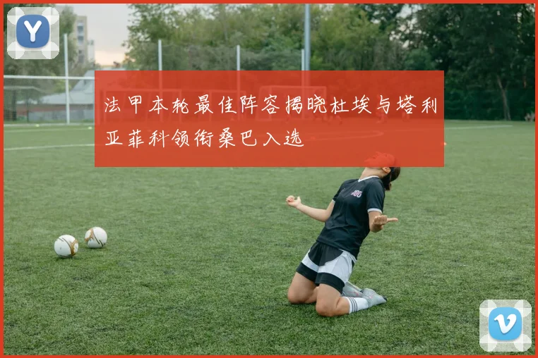 法甲本轮最佳阵容揭晓杜埃与塔利亚菲科领衔桑巴入选
