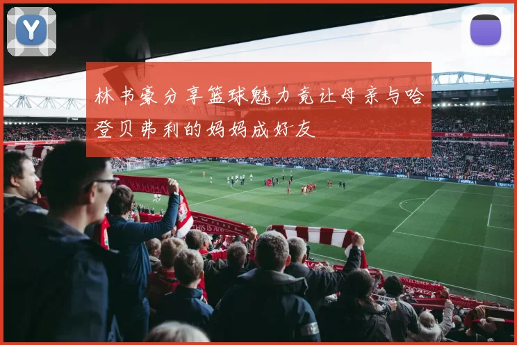 林书豪分享篮球魅力竟让母亲与哈登贝弗利的妈妈成好友