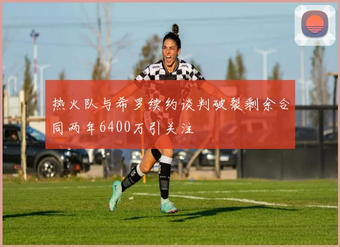 热火队与希罗续约谈判破裂剩余合同两年6400万引关注