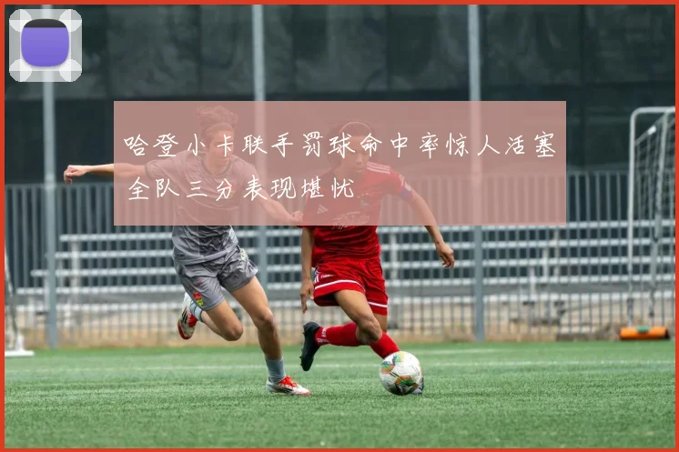 哈登小卡联手罚球命中率惊人活塞全队三分表现堪忧