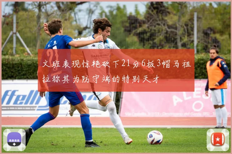 文班表现惊艳砍下21分6板3帽马祖拉称其为防守端的特别天才