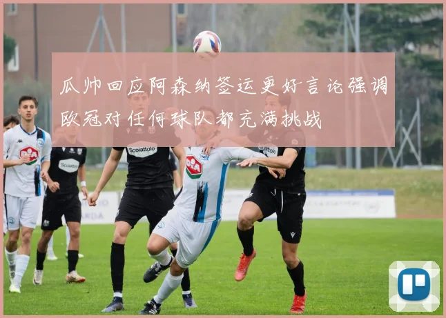 瓜帅回应阿森纳签运更好言论强调欧冠对任何球队都充满挑战