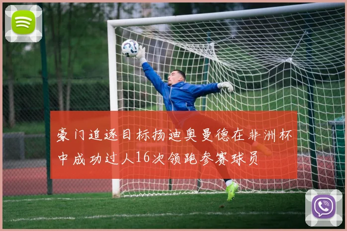 豪门追逐目标扬迪奥曼德在非洲杯中成功过人16次领跑参赛球员