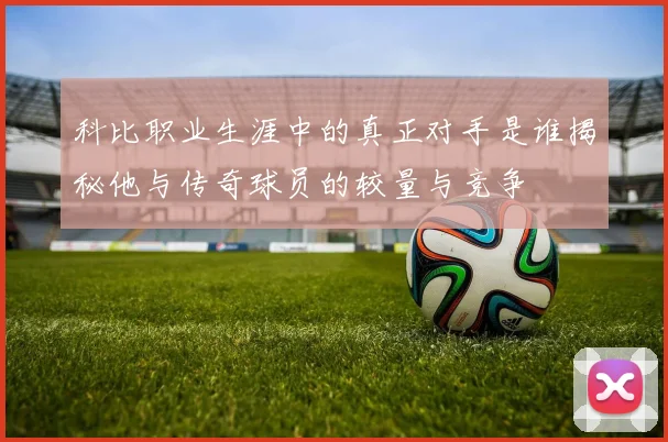 科比职业生涯中的真正对手是谁揭秘他与传奇球员的较量与竞争