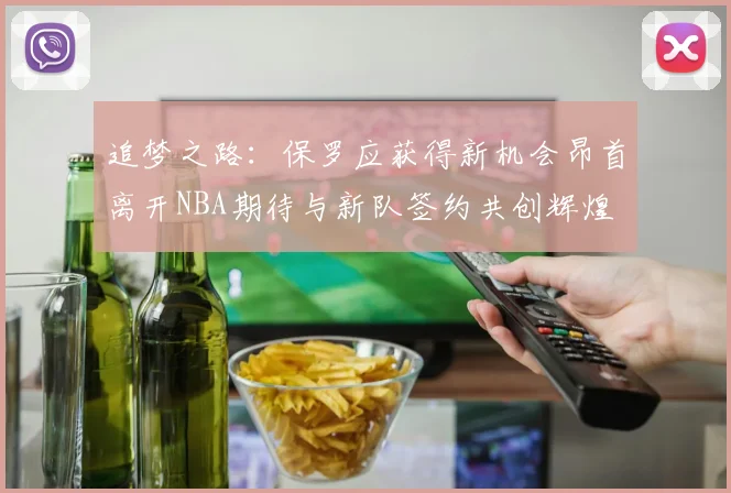 追梦之路：保罗应获得新机会昂首离开NBA期待与新队签约共创辉煌