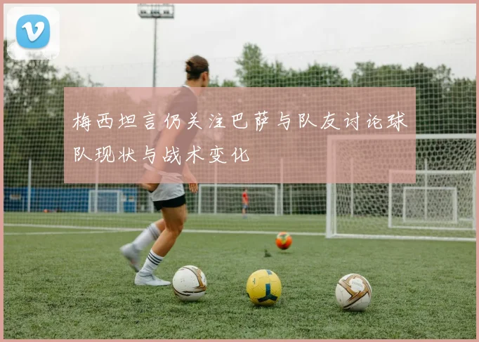 梅西坦言仍关注巴萨与队友讨论球队现状与战术变化