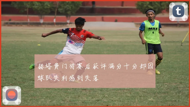 赫塔费门将赛后获评满分十分却因球队失利感到失落