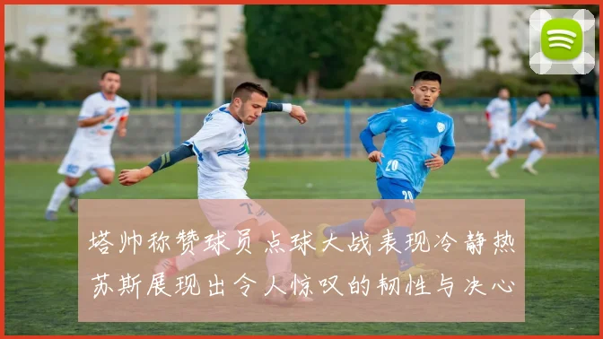 塔帅称赞球员点球大战表现冷静热苏斯展现出令人惊叹的韧性与决心