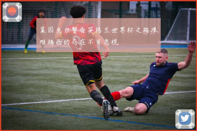 莱因克尔警告英格兰世界杯之路艰难梅西的存在不可忽视
