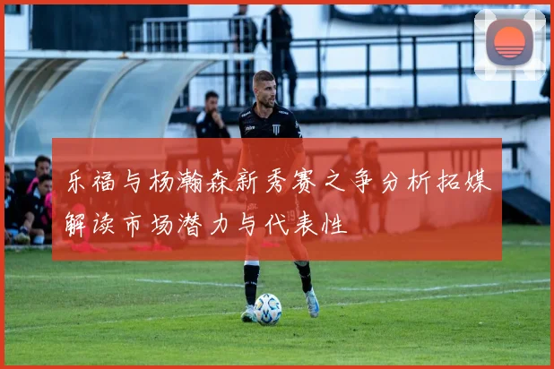 乐福与杨瀚森新秀赛之争分析拓媒解读市场潜力与代表性