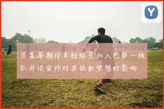 贝莱蒂期待年轻球员加入巴萨一线队并谈安帅对其执教梦想的影响