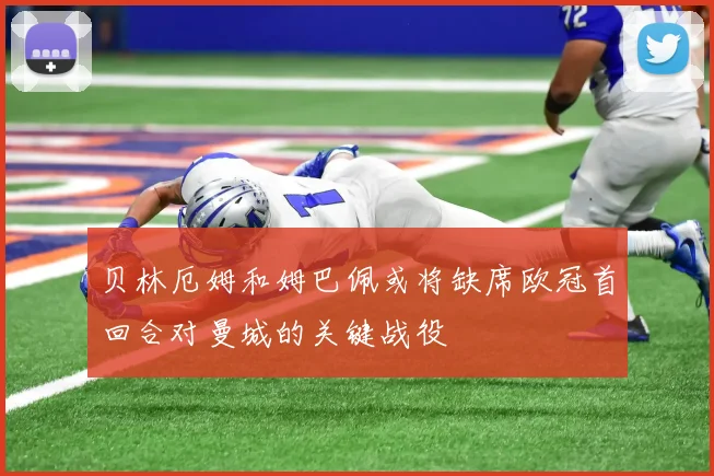 贝林厄姆和姆巴佩或将缺席欧冠首回合对曼城的关键战役