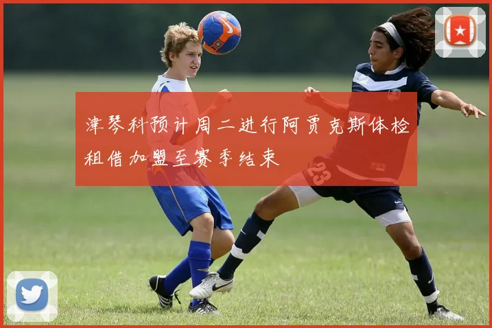 津琴科预计周二进行阿贾克斯体检租借加盟至赛季结束