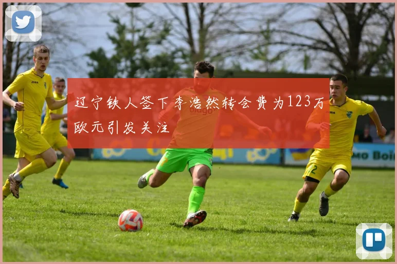 辽宁铁人签下李浩然转会费为123万欧元引发关注