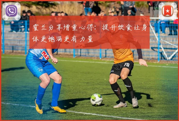 霍兰分享增重心得：提升饮食让身体更饱满更有力量