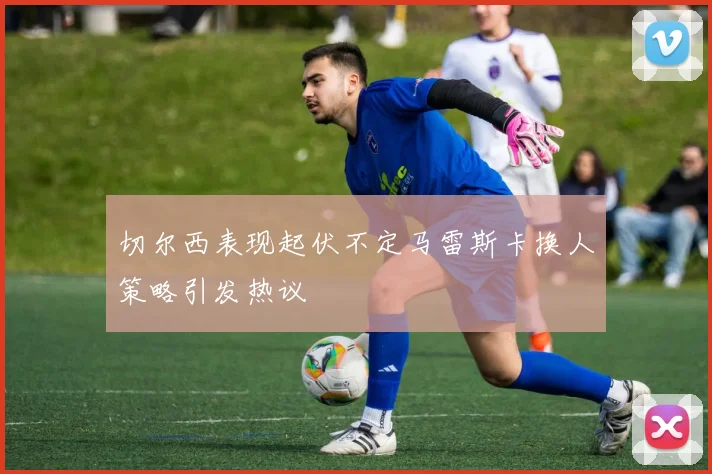 切尔西表现起伏不定马雷斯卡换人策略引发热议