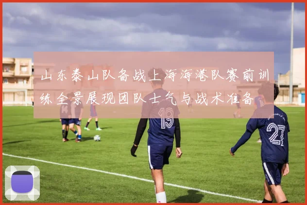 山东泰山队备战上海海港队赛前训练全景展现团队士气与战术准备
