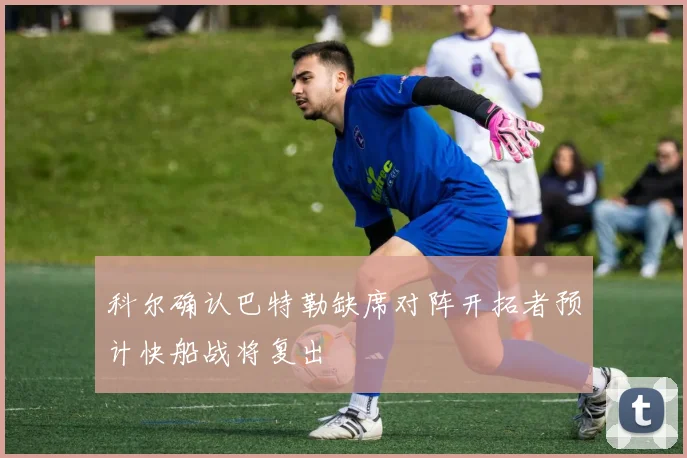 科尔确认巴特勒缺席对阵开拓者预计快船战将复出