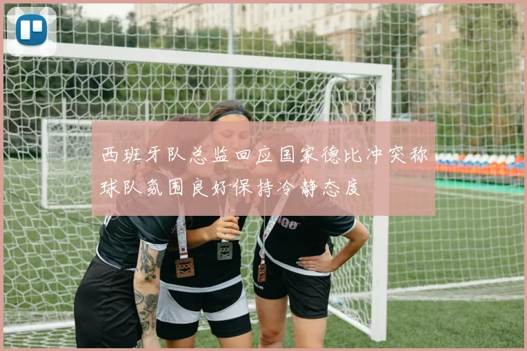 西班牙队总监回应国家德比冲突称球队氛围良好保持冷静态度