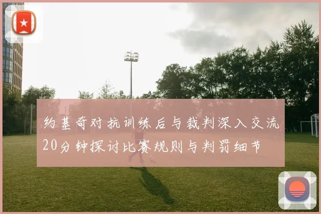 约基奇对抗训练后与裁判深入交流20分钟探讨比赛规则与判罚细节