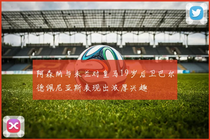阿森纳与米兰对皇马19岁后卫巴尔德佩尼亚斯表现出浓厚兴趣