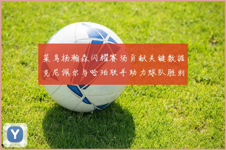 菜鸟杨瀚森闪耀赛场贡献关键数据克尼佩尔与哈珀联手助力球队胜利