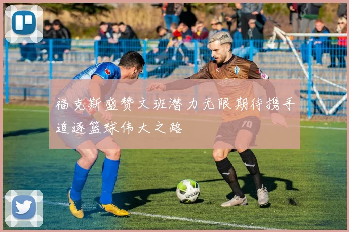 福克斯盛赞文班潜力无限期待携手追逐篮球伟大之路