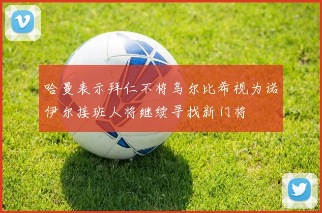 哈曼表示拜仁不将乌尔比希视为诺伊尔接班人将继续寻找新门将