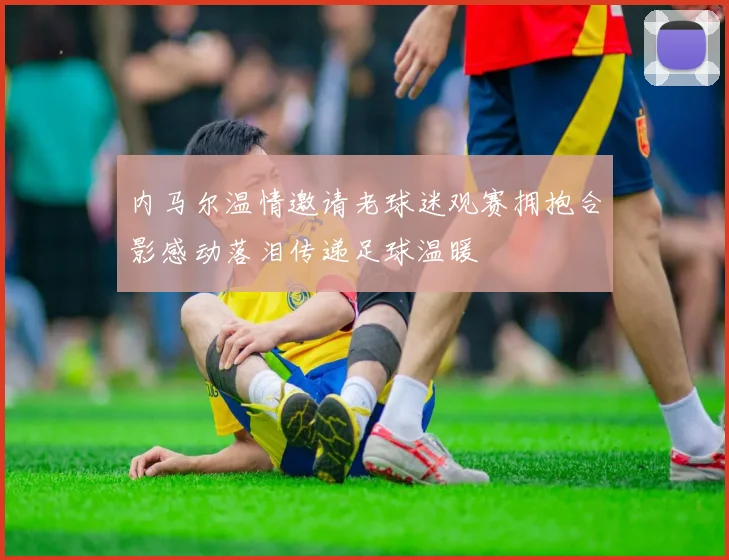 内马尔温情邀请老球迷观赛拥抱合影感动落泪传递足球温暖