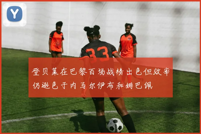 登贝莱在巴黎百场战绩出色但效率仍逊色于内马尔伊布和姆巴佩