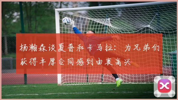 杨瀚森谈夏普和卡马拉：为兄弟们获得丰厚合同感到由衷高兴