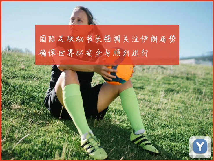 国际足联秘书长强调关注伊朗局势确保世界杯安全与顺利进行