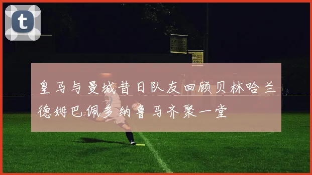 皇马与曼城昔日队友回顾贝林哈兰德姆巴佩多纳鲁马齐聚一堂