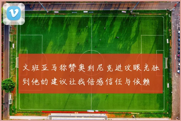 文班亚马称赞奥利尼克进攻眼光独到他的建议让我倍感信任与依赖