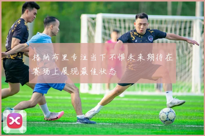 格纳布里专注当下不惧未来期待在赛场上展现最佳状态