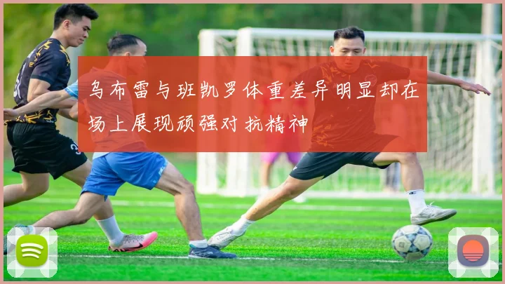 乌布雷与班凯罗体重差异明显却在场上展现顽强对抗精神