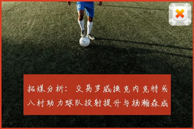 拓媒分析：交易罗威换克内克特或八村助力球队投射提升与杨瀚森成长