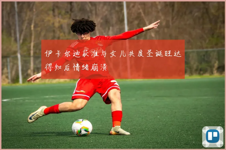 伊卡尔迪获准与女儿共度圣诞旺达得知后情绪崩溃