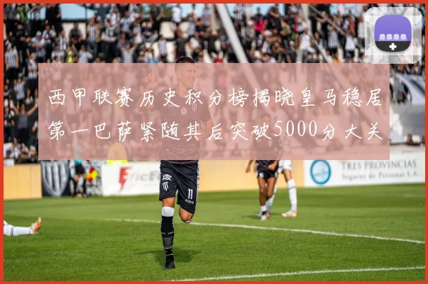 西甲联赛历史积分榜揭晓皇马稳居第一巴萨紧随其后突破5000分大关