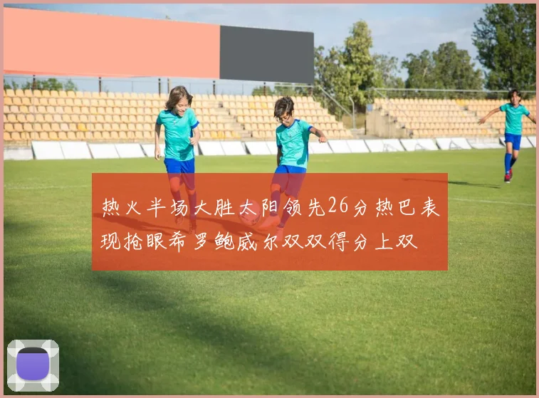 热火半场大胜太阳领先26分热巴表现抢眼希罗鲍威尔双双得分上双