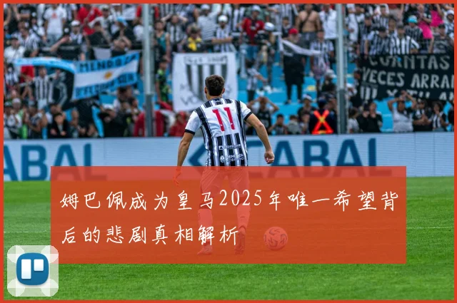 姆巴佩成为皇马2025年唯一希望背后的悲剧真相解析