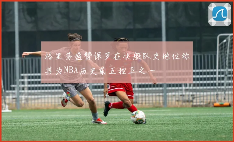 格里芬盛赞保罗在快船队史地位称其为NBA历史前五控卫之一