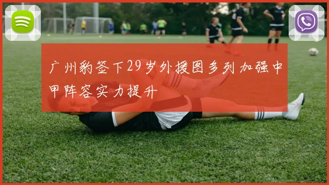 广州豹签下29岁外援图多列加强中甲阵容实力提升