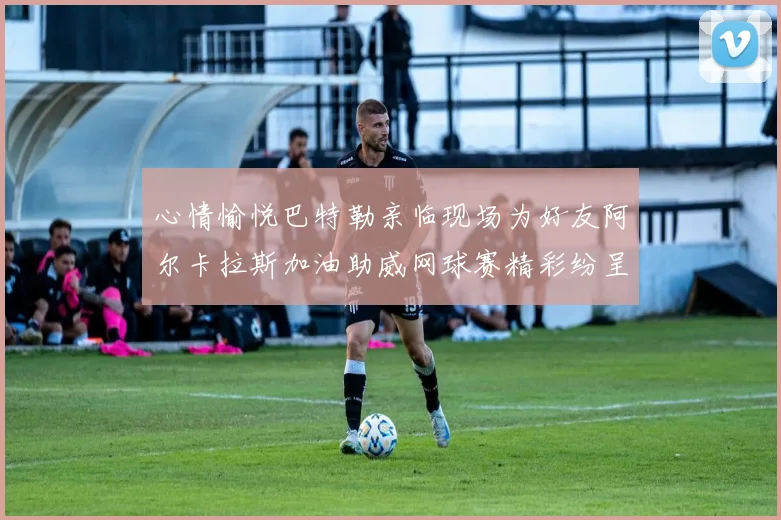 心情愉悦巴特勒亲临现场为好友阿尔卡拉斯加油助威网球赛精彩纷呈