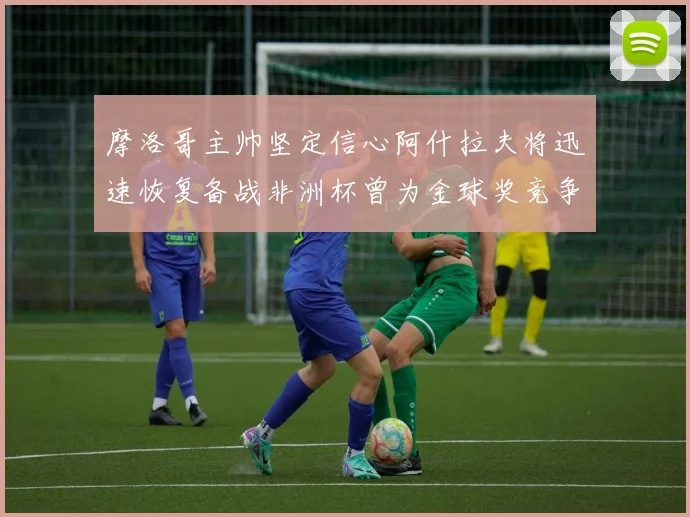 摩洛哥主帅坚定信心阿什拉夫将迅速恢复备战非洲杯曾为金球奖竞争者