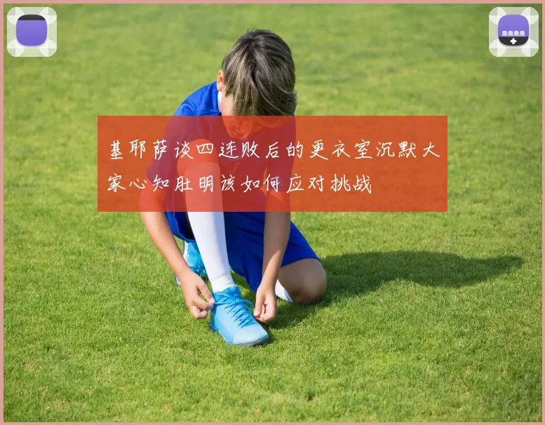 基耶萨谈四连败后的更衣室沉默大家心知肚明该如何应对挑战